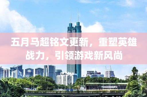 五月马超铭文更新，重塑英雄战力，引领游戏新风尚