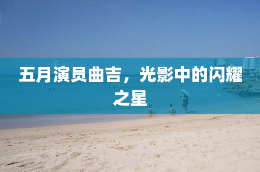 五月演员曲吉，光影中的闪耀之星