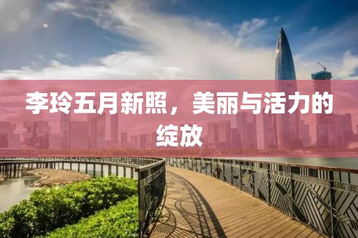 李玲五月新照，美丽与活力的绽放