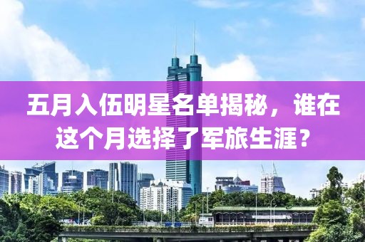 五月入伍明星名单揭秘，谁在这个月选择了军旅生涯？
