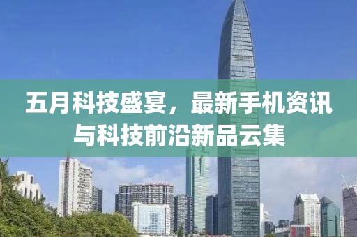 五月科技盛宴，最新手机资讯与科技前沿新品云集