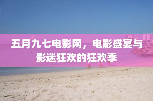 五月九七电影网，电影盛宴与影迷狂欢的狂欢季