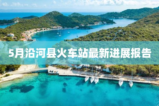 5月沿河县火车站最新进展报告