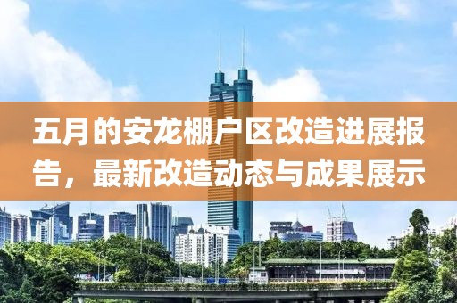 五月的安龙棚户区改造进展报告，最新改造动态与成果展示