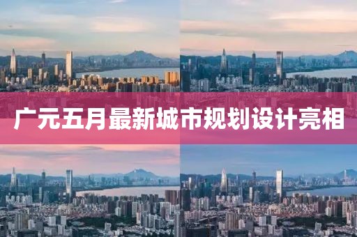 广元五月最新城市规划设计亮相