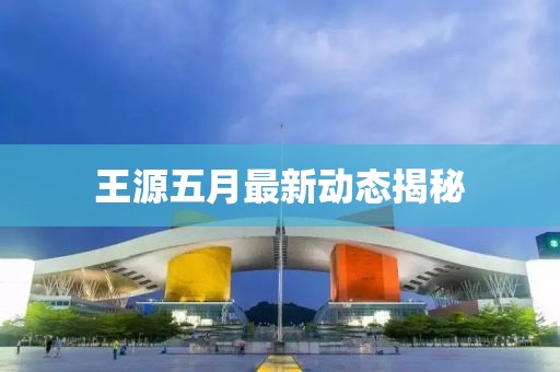 王源五月最新动态揭秘