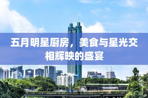 五月明星厨房，美食与星光交相辉映的盛宴
