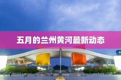 五月的兰州黄河最新动态