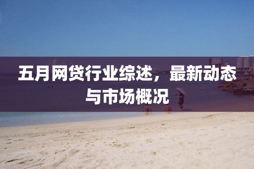 五月网贷行业综述，最新动态与市场概况