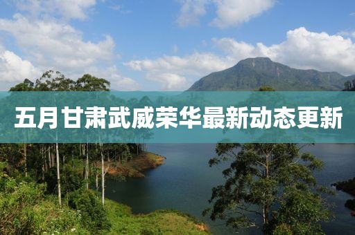 五月甘肃武威荣华最新动态更新