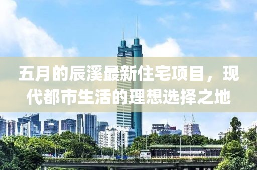 五月的辰溪最新住宅项目，现代都市生活的理想选择之地