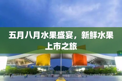 五月八月水果盛宴，新鲜水果上市之旅