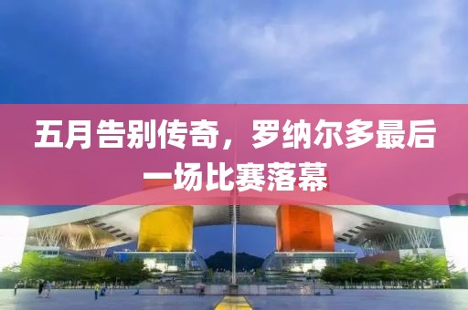 五月告别传奇，罗纳尔多最后一场比赛落幕