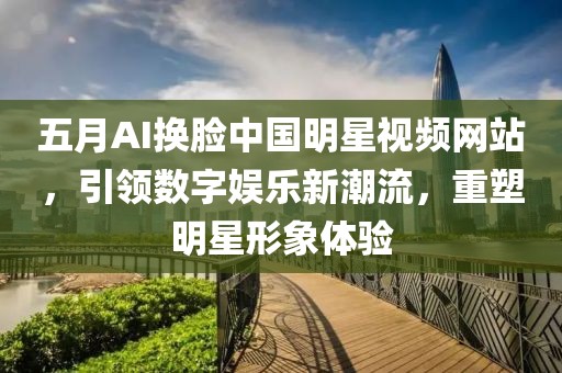 五月AI换脸中国明星视频网站，引领数字娱乐新潮流，重塑明星形象体验
