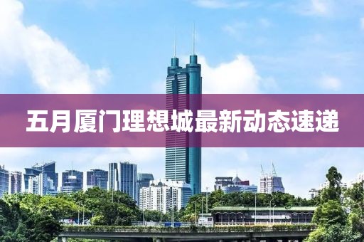 五月厦门理想城最新动态速递