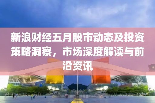 新浪财经五月股市动态及投资策略洞察，市场深度解读与前沿资讯