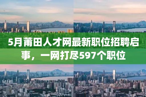 5月莆田人才网最新职位招聘启事，一网打尽597个职位