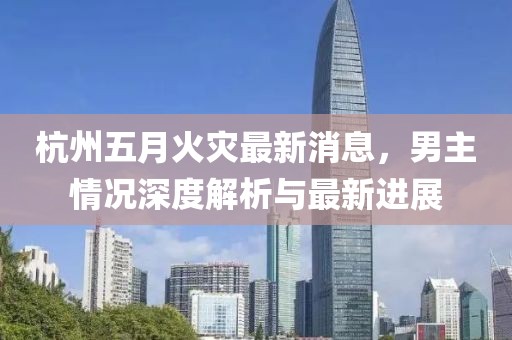 杭州五月火灾最新消息，男主情况深度解析与最新进展