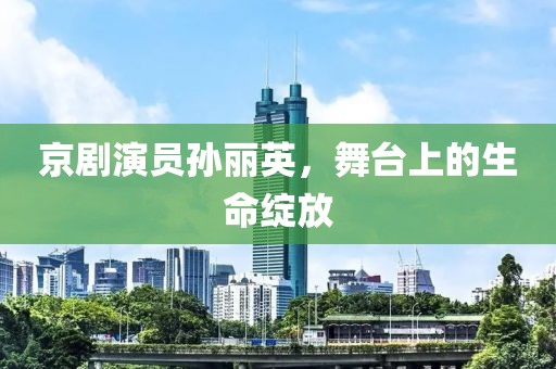 京剧演员孙丽英，舞台上的生命绽放