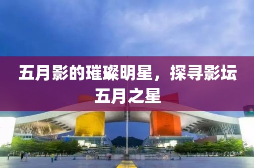 五月影的璀璨明星，探寻影坛五月之星