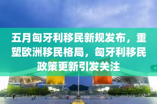 五月匈牙利移民新规发布，重塑欧洲移民格局，匈牙利移民政策更新引发关注