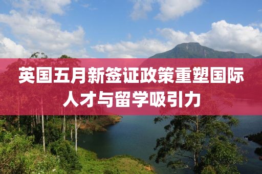 英国五月新签证政策重塑国际人才与留学吸引力