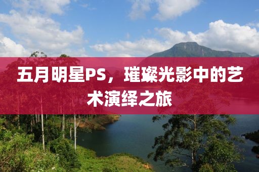 五月明星PS，璀璨光影中的艺术演绎之旅
