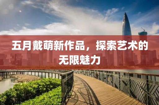 五月戴萌新作品，探索艺术的无限魅力