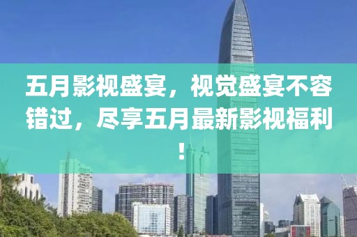 五月影视盛宴，视觉盛宴不容错过，尽享五月最新影视福利！
