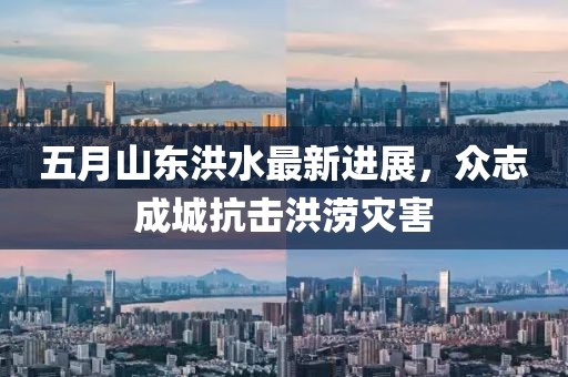 五月山东洪水最新进展，众志成城抗击洪涝灾害