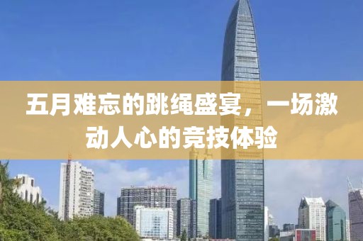 五月难忘的跳绳盛宴，一场激动人心的竞技体验