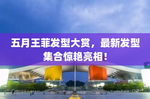 五月王菲发型大赏，最新发型集合惊艳亮相！