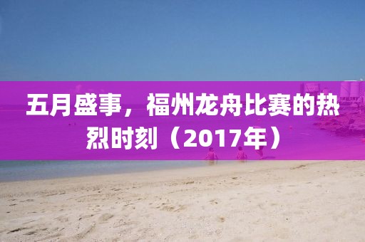 五月盛事，福州龙舟比赛的热烈时刻（2017年）