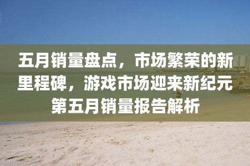 五月销量盘点，市场繁荣的新里程碑，游戏市场迎来新纪元第五月销量报告解析