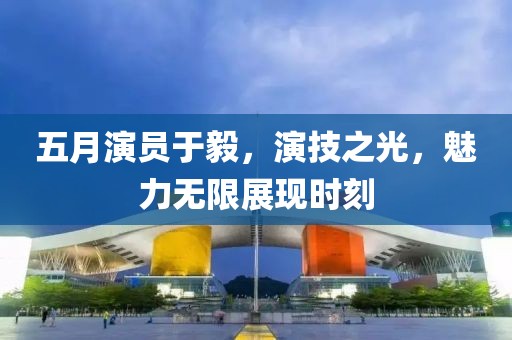 五月演员于毅，演技之光，魅力无限展现时刻