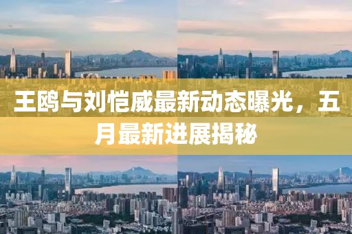 王鸥与刘恺威最新动态曝光，五月最新进展揭秘