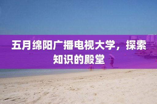 五月绵阳广播电视大学，探索知识的殿堂