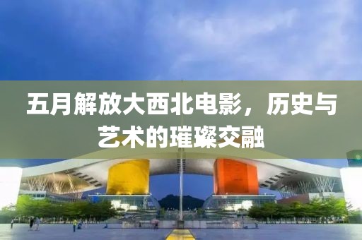 五月解放大西北电影，历史与艺术的璀璨交融