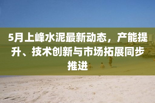 5月上峰水泥最新动态，产能提升、技术创新与市场拓展同步推进