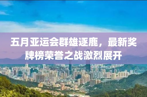 五月亚运会群雄逐鹿，最新奖牌榜荣誉之战激烈展开