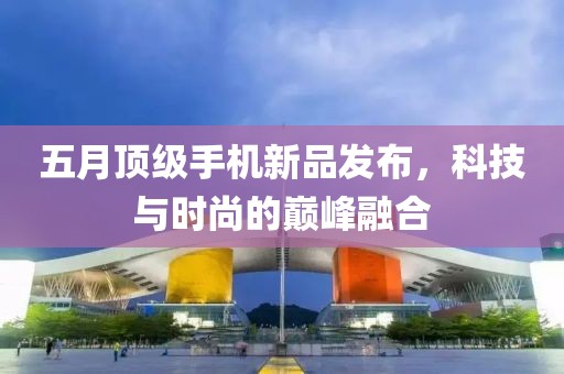 五月顶级手机新品发布，科技与时尚的巅峰融合