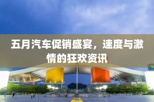 五月汽车促销盛宴，速度与激情的狂欢资讯