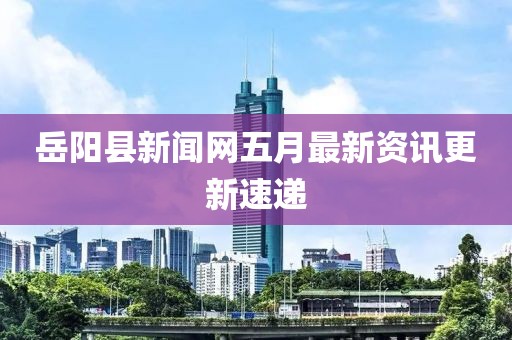 岳阳县新闻网五月最新资讯更新速递