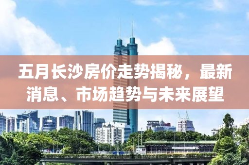 五月长沙房价走势揭秘，最新消息、市场趋势与未来展望