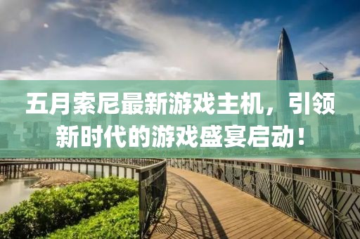 五月索尼最新游戏主机，引领新时代的游戏盛宴启动！