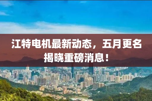 江特电机最新动态，五月更名揭晓重磅消息！