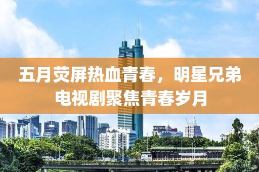 五月荧屏热血青春，明星兄弟电视剧聚焦青春岁月