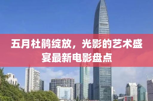 五月杜鹃绽放，光影的艺术盛宴最新电影盘点