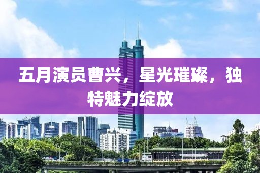 五月演员曹兴，星光璀璨，独特魅力绽放