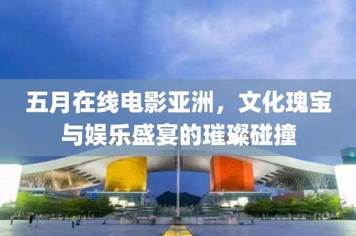 五月在线电影亚洲，文化瑰宝与娱乐盛宴的璀璨碰撞